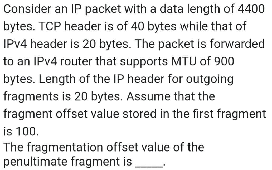 Consider an IP packet with a data length of 4400
bytes. TCP header is of 40 bytes while that of
IPv4 header is 20 bytes. The packet is forwarded
to an IPv4 router that supports MTU of 900
bytes. Length of the IP header for outgoing
fragments is 20 bytes. Assume that the
fragment offset value stored in the first fragment
is 100.
The fragmentation offset value of the
penultimate fragment is