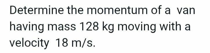 Determine the momentum of a van
having mass 128 kg moving with a
velocity 18 m/s.