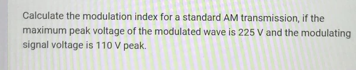 Calculate the modulation index for a standard AM transmission, if the
maximum peak voltage of the modulated wave is 225 V and the modulating
signal voltage is 110 V peak.
201