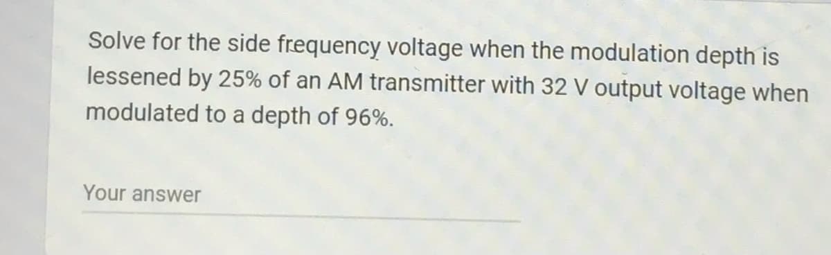 Solve for the side frequency voltage when the modulation depth is
lessened by 25% of an AM transmitter with 32 V output voltage when
modulated to a depth of 96%.
Your answer