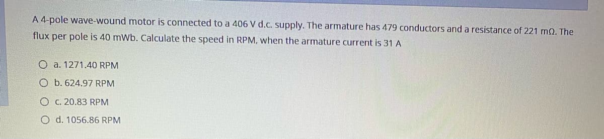 A 4-pole wave-wound motor is connected to a 406 V d.c. supply. The armature has 479 conductors and a resistance of 221 m0. The
flux per pole is 40 mWb. Calculate the speed in RPM, when the armature current is 31 A
O a. 1271.40 RPM
O b. 624.97 RPM
O C. 20.83 RPM
O d. 1056.86 RPM
