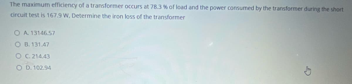 The maximum efficiency of a transformer occurs at 78.3 % of load and the power consumed by the transformer during the short
circuit test is 167.9 W, Determine the iron loss of the transformer
O A. 13146.57
O B. 131.47
OC. 214.43
O D. 102.94
