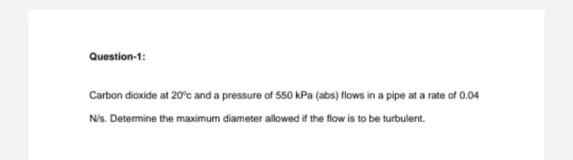 Question-1:
Carbon dioxide at 20°c and a pressure of 550 kPa (abs) flows in a pipe at a rate of 0.04
Nis. Determine the maximum diameter allowed if the flow is to be turbulent.
