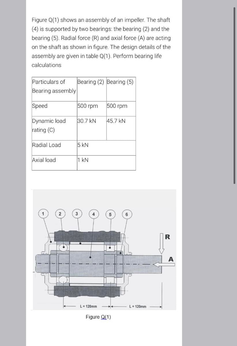 Figure Q(1) shows an assembly of an impeller. The shaft
(4) is supported by two bearings: the bearing (2) and the
bearing (5). Radial force (R) and axial force (A) are acting
on the shaft as shown in figure. The design details of the
assembly are given in table Q(1). Perform bearing life
calculations
Particulars of
Bearing (2) Bearing (5)
Bearing assembly
Speed
500 rpm
500 rpm
Dynamic load
rating (C)
30.7 kN
45.7 kN
Radial Load
5 kN
Axial load
1 kN
R
L= 120mm
L- 120mm
Figure Q(1)
