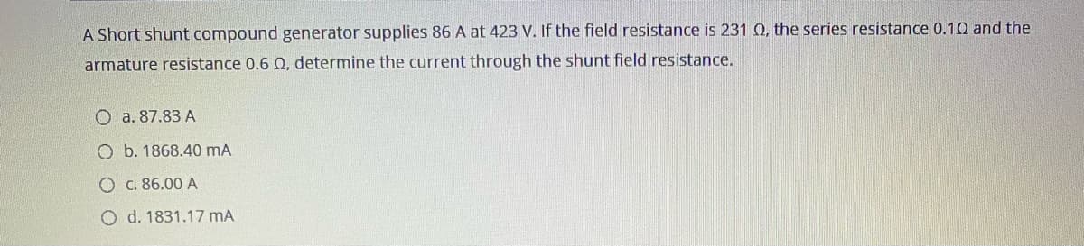 A Short shunt compound generator supplies 86 A at 423 V. If the field resistance is 231 Q, the series resistance 0.10 and the
armature resistance 0.6 Q, determine the current through the shunt field resistance.
O a. 87.83 A
O b. 1868.40 mA
O C. 86.00 A
O d. 1831.17 mA
