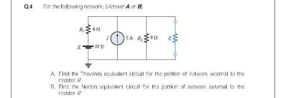 Q.4
For the following network: (Answer A or B)
5A R9N
20 V
A. Find the Thevenin ecuivalent circuit for the portion of network external to the
resistor R
B. Find the Nartan equivalent circ.it for the portion of network external to the
resistor R
