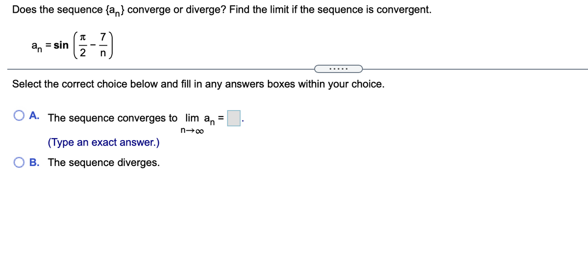 Does the sequence {a,} converge or diverge? Find the limit if the sequence is convergent.
a, = sin
n
.....
Select the correct choice below and fill in any answers boxes within your choice.
A. The sequence converges to lim an
(Type an exact answer.)
B. The sequence diverges.
