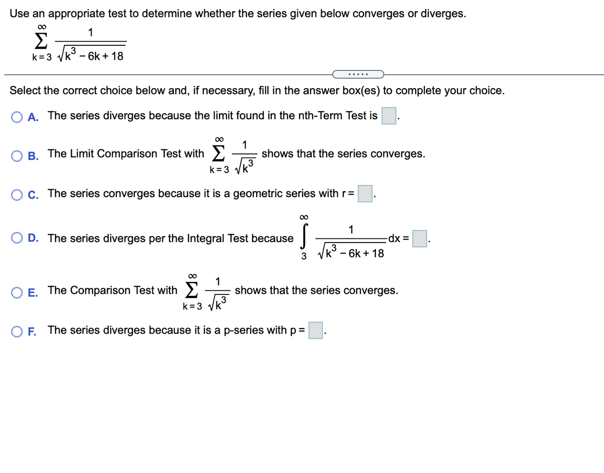 Use an appropriate test to determine whether the series given below converges or diverges.
00
1
Σ
Vk3 -
k= 3
- 6k + 18
.....
Select the correct choice below and, if necessary, fill in the answer box(es) to complete your choice.
O A. The series diverges because the limit found in the nth-Term Test is
00
The Limit Comparison Test with 2
1
shows that the series converges.
В.
k = 3 yk
C. The series converges because it is a geometric series with r=
1
O D. The series diverges per the Integral Test because
Vk - 6k + 18
O E. The Comparison Test with 2
1
shows that the series converges.
k = 3
O F. The series diverges because it is a p-series with p =
