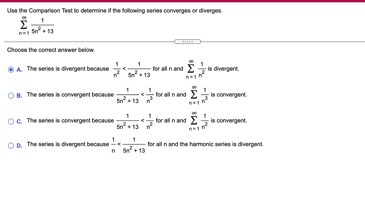 Use the Comparison Test to determine if the following series converges or diverges.
1
Σ
5n?
+ 13
n = 1
.....
Choose the correct answer below.
1
A. The series is divergent because
1
for all n and >
1
is divergent.
_2
5n2 + 13
n =1 h
1
1
B. The series is convergent because
1
for all n and E
is convergent.
3
<
5nº + 13
n
1
OC. The series is convergent because
1
for all n and
n2
Σ
1
is convergent.
5n?
+ 13
2
2
n=1 n*
1
The series is divergent because
1
OD.
5n2
for all n and the harmonic series is divergent.
+ 13
