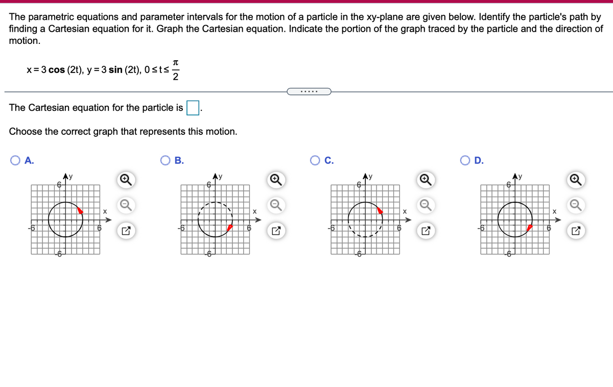 The parametric equations and parameter intervals for the motion of a particle in the xy-plane are given below. Identify the particle's path by
finding a Cartesian equation for it. Graph the Cartesian equation. Indicate the portion of the graph traced by the particle and the direction of
motion.
x= 3 cos (2t), y = 3 sin (2t), 0<ts
2
The Cartesian equation for the particle is
Choose the correct graph that represents this motion.
O A.
В.
C.
D.
Ay
6-
Ay
6-
6-
6-
X
-6-
