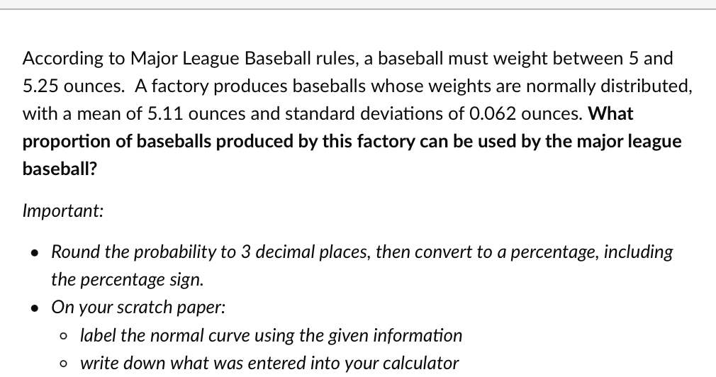 According to Major League Baseball rules, a baseball must weight between 5 and
5.25 ounces. A factory produces baseballs whose weights are normally distributed,
with a mean of 5.11 ounces and standard deviations of 0.062 ounces. What
proportion of baseballs produced by this factory can be used by the major league
baseball?
Important:
• Round the probability to 3 decimal places, then convert to a percentage, including
the percentage sign.
. On your scratch paper:
o label the normal curve using the given information
o write down what was entered into your calculator