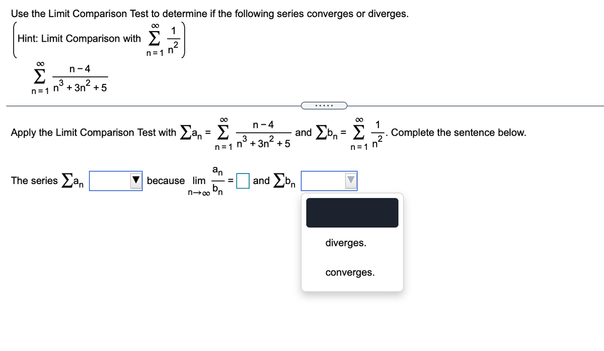 n=1 n° + 3n² +
Use the Limit Comparison Test to determine if the following series converges or diverges.
1
Hint: Limit Comparison with
2
n=1 n-
00
n-4
3
n= 1
Σ
n° + 3n + 5
2
... ..
00
1
Complete the sentence below.
n-4
Apply the Limit Comparison Test with a, = 2
and Ebn = E
%3D
2
n=1 n
+5
The series an
an
because lim
and Ebn
%3D
diverges.
converges.

