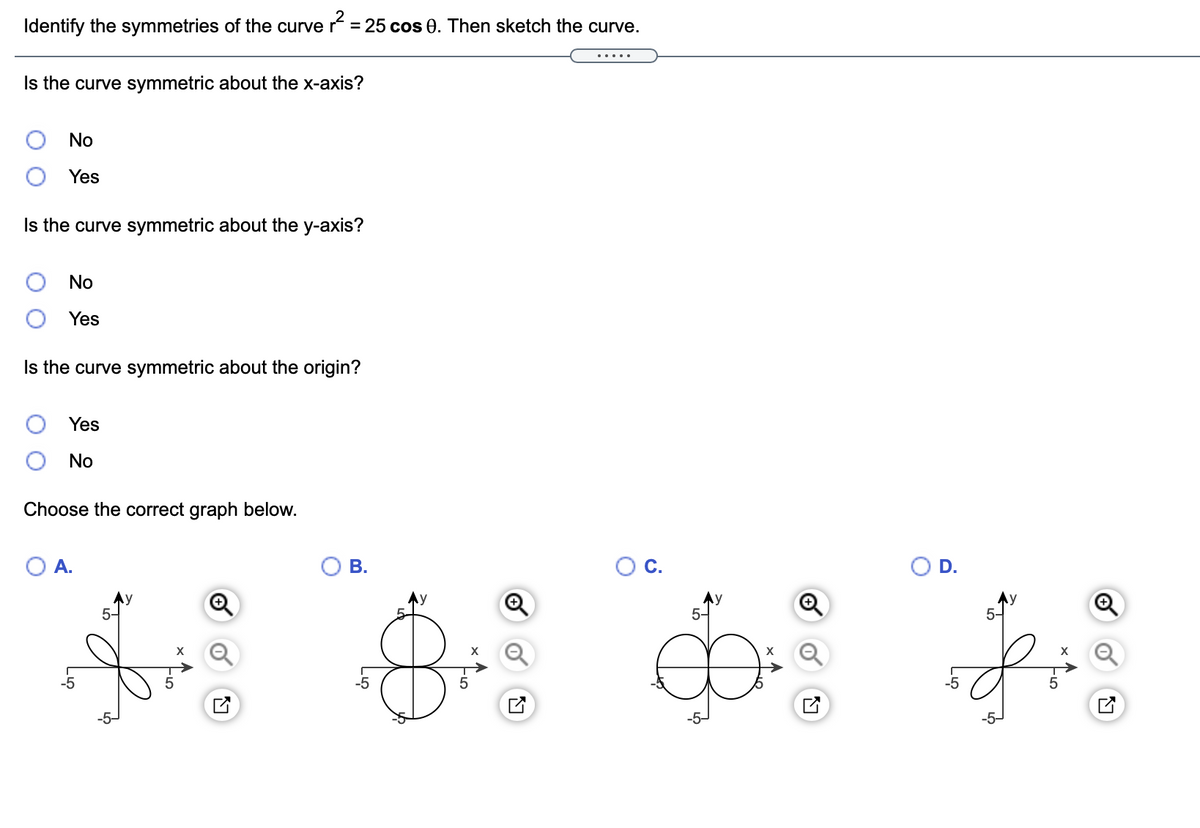 Identify the symmetries of the curve r = 25 cos 0. Then sketch the curve.
%3D
.....
Is the curve symmetric about the x-axis?
No
Yes
Is the curve symmetric about the y-axis?
No
Yes
Is the curve symmetric about the origin?
Yes
No
Choose the correct graph below.
A.
В.
OC.
Ay
Ay
5-
5-
