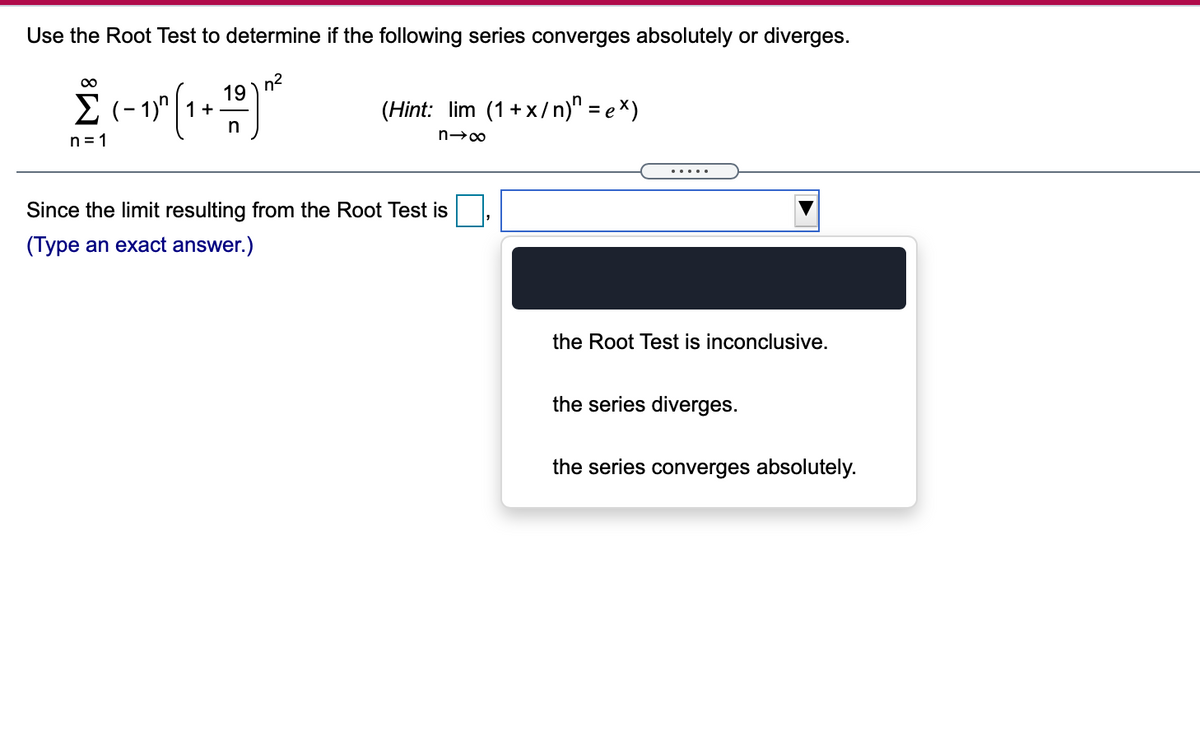 Use the Root Test to determine if the following series converges absolutely or diverges.
n2
19
00
2 (- 1)" | 1+-
(Hint: lim (1+x/n)" = e ×)
n = 1
.....
Since the limit resulting from the Root Test is
(Type an exact answer.)
the Root Test is inconclusive.
the series diverges.
the series converges absolutely.
