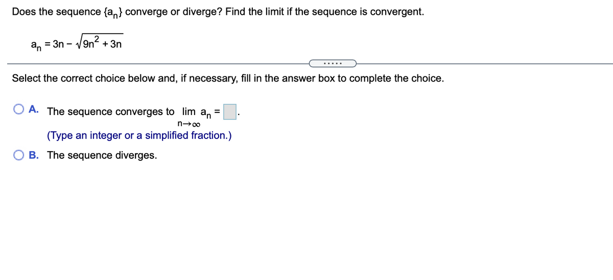 Does the sequence {a,} converge or diverge? Find the limit if the sequence is convergent.
an
= 3n -
- /9n? + 3n
Select the correct choice below and, if necessary, fill in the answer box to complete the choice.
O A. The sequence converges to lim
an
(Type an integer or a simplified fraction.)
O B. The sequence diverges.
