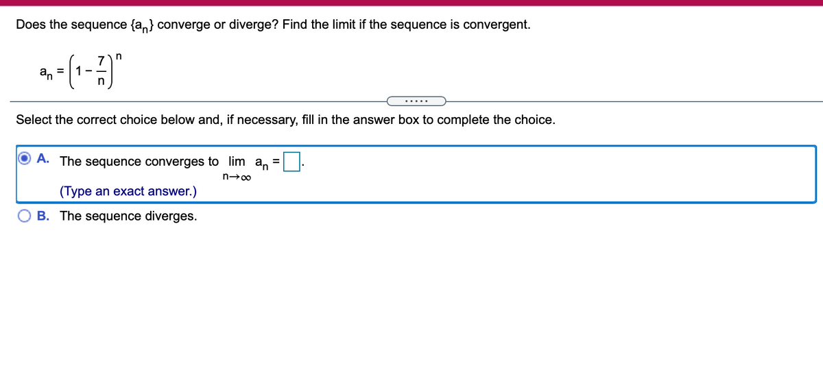 Does the sequence {a,} converge or diverge? Find the limit if the sequence is convergent.
in
7
1 -
an
.....
Select the correct choice below and, if necessary, fill in the answer box to complete the choice.
A. The sequence converges to lim an
%D
(Type an exact answer.)
B. The sequence diverges.
