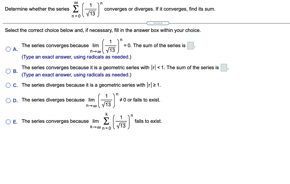 00
1
n
Determine whether the series >
converges or diverges. If it converges, find its sum.
n = 0
.....
Select the correct choice below and, if necessary, fill in the answer box within your choice.
n
1
The series converges because lim
A.
= 0. The sum of the series is
13
(Type an exact answer, using radicals as needed.)
The series converges because it is a geometric series with r <1. The sum of the series is
В.
(Type an exact answer, using radicals as needed.)
C. The series diverges because it is a geometric series with r|> 1.
1
+0 or fails to exist.
13
D. The series diverges because lim
k
n
1
E. The series converges because lim >
fails to exist.
/13
k→00 n = 0
