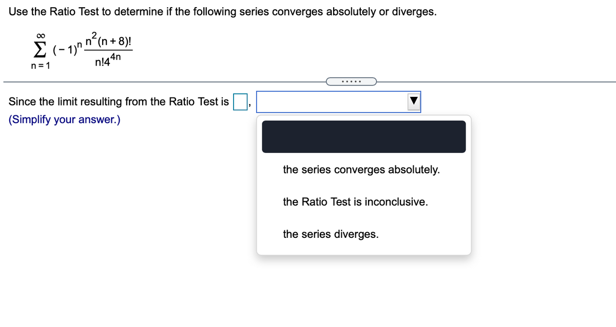Use the Ratio Test to determine if the following series converges absolutely or diverges.
n (n + 8)!
E (- 1)".
n!44n
00
n = 1
Since the limit resulting from the Ratio Test is
(Simplify your answer.)
the series converges absolutely.
the Ratio Test is inconclusive.
the series diverges.
