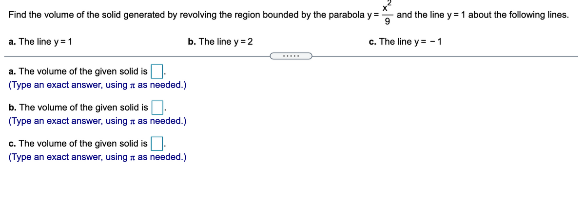 Find the volume of the solid generated by revolving the region bounded by the parabola y =
and the line y = 1 about the following lines.
9
a. The line y = 1
b. The line y = 2
c. The line y = - 1
.....
a. The volume of the given solid is
(Type an exact answer, using T as needed.)
b. The volume of the given solid is
(Type an exact answer, using n as needed.)
c. The volume of the given solid is
(Type an exact answer, using n as needed.)
