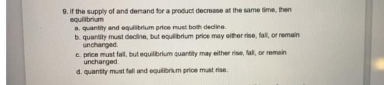 9. If the supply of and demand for a product decrease at the same time, then
equilibrium
a. quantity and equilibrium price must both decline.
b. quantity must decline, but equilibrium price may either rise, fall, or remain
unchanged.
c. price must fall, but equilibrium quantity may either rise, fall, or remain
unchanged.
d. quantity must fall and equilibrium price must rise.
