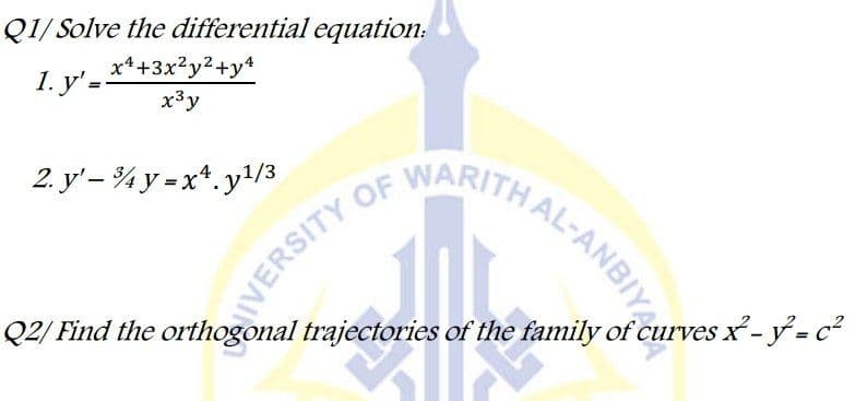 Q1/ Solve the differential equation:
x*+3x²y²+y4
1. у'-
x³y
IVERSITY OF
Q2/ Find the orthogonal trajectories of the family of curves x- y = c²
AL-ANBIYA
WARITH
2. y'– ¾ y = x*. y/3
