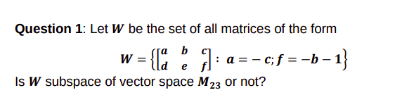 Question 1: Let W be the set of all matrices of the form
w = { :]:
Is W subspace of vector space M23 or not?
b
: a = - c;f = -b – 1}
e
