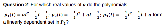 Question 2: For which real values of a do the polynomials
P1(t) = at? -t -; P2(t) = -t² + at – ; P3(t) = -t² -t + a form
|
a linearly dependent set in P2?
