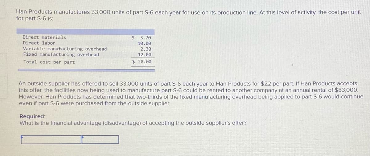 Han Products manufactures 33,000 units of part S-6 each year for use on its production line. At this level of activity, the cost per unit
for part S-6 is:
Direct materials
$ 3.70
Direct labor
10.00
Variable manufacturing overhead
Fixed manufacturing overhead
2.30
12.00
Total cost per part
$ 28.00
An outside supplier has offered to sell 33,000 units of part S-6 each year to Han Products for $22 per part. If Han Products accepts
this offer, the facilities now being used to manufacture part S-6 could be rented to another company at an annual rental of $83,000.
However, Han Products has determined that two-thirds of the fixed manufacturing overhead being applied to part S-6 would continue
even if part S-6 were purchased from the outside supplier.
Required:
What is the financial advantage (disadvantage) of accepting the outside supplier's offer?
