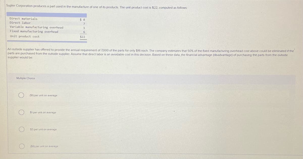 Supler Corporation produces a part used in the manufacture of one of its products. The unit product cost is $22, computed as follows:
Direct materials
$48
Direct labor
Variable manufacturing overhead
Fixed manufacturing overhead
6.
Unit product cost
$22
An outside supplier has offered to provide the annual requirement of 7,000 of the parts for only $16 each. The company estimates that 50% of the fixed manufacturing overhead cost above could be eliminated if the
parts are purchased from the outside supplier. Assume that direct labor is an avoidable cost in this decision. Based on these data, the financial advantage (disadvantage) of purchasing the parts from the outside
supplier would be:
Multiple Choice
(S1) per unit on average
$1 per unit on average
$3 per unit on average
(S6) per unit on average
O O O
