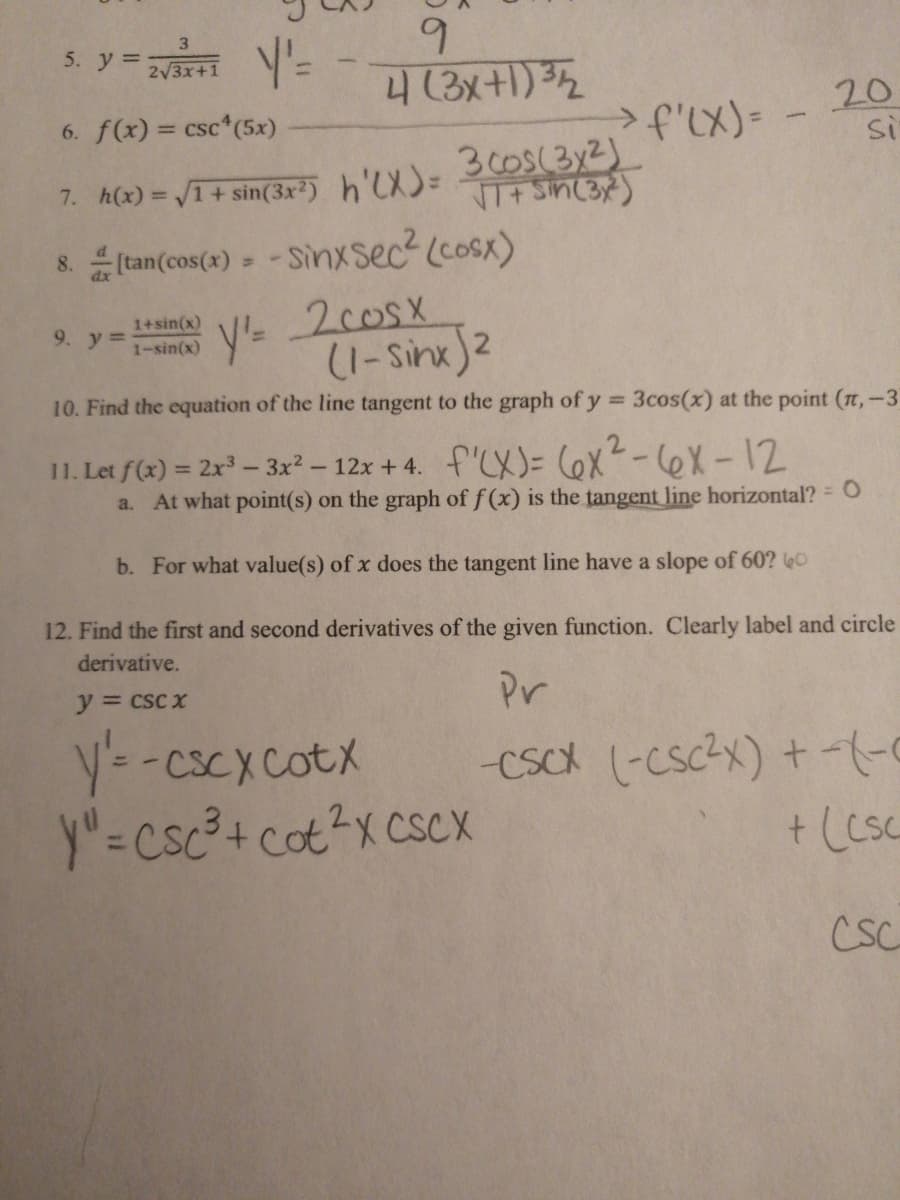 6.
4(3x+1) 32
5. y = rri =
3
2/3x+1
6. f(x) = csc (5x)
20
Si
>f'LX)=
30oS(3y2)
NT+ Sin(3)
7. h(x) = V1+ sin(3x²) h'LX)=
& tan(cos(x) » - Sinxsec2 (cosx)
y- 2cosx
(1-Sinx)2
1+sin(x)
1-sin(x)
9. y%=
10. Find the equation of the line tangent to the graph of y
3cos(x) at the point (t,-3
%3D
11. Let f(x) = 2x – 3x? - 12x + 4. f'LX)= 6X-6X-12
a. At what point(s) on the graph of f (x) is the tangent line horizontal? = O
b. For what value(s) of x does the tangent line have a slope of 60? e0
12. Find the first and second derivatives of the given function. Clearly label and circle
derivative.
y = csc x
Pr
y=-cscxcotx
y"=csc?+ cot?x CSCX
-Csck (-Cscx) +-
+ (csc
CSC
