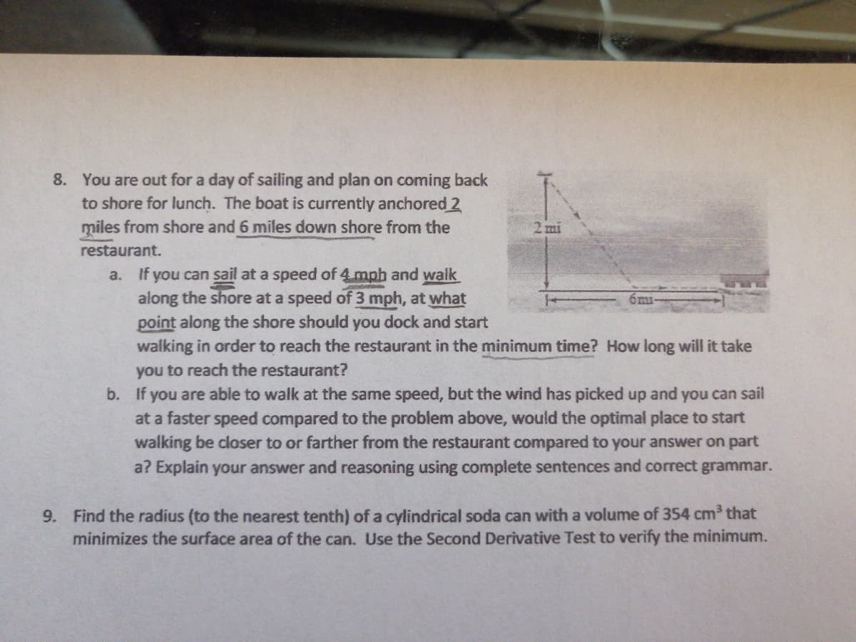 8. You are out for a day of sailing and plan on coming back
to shore for lunch. The boat is currently anchored 2
miles from shore and 6 miles down shore from the
2 mi
restaurant.
a. If you can sail at a speed of 4mph and walk
along the shore at a speed of 3 mph, at what
point along the shore should you dock and start
walking in order to reach the restaurant in the minimum time? How long will it take
you to reach the restaurant?
b. If you are able to walk at the same speed, but the wind has picked up and you can sail
at a faster speed compared to the problem above, would the optimal place to start
walking be closer to or farther from the restaurant compared to your answer on part
a? Explain your answer and reasoning using complete sentences and correct grammar.
9. Find the radius (to the nearest tenth) of a cylindrical soda can with a volume of 354 cm³ that
minimizes the surface area of the can. Use the Second Derivative Test to verify the minimum.
