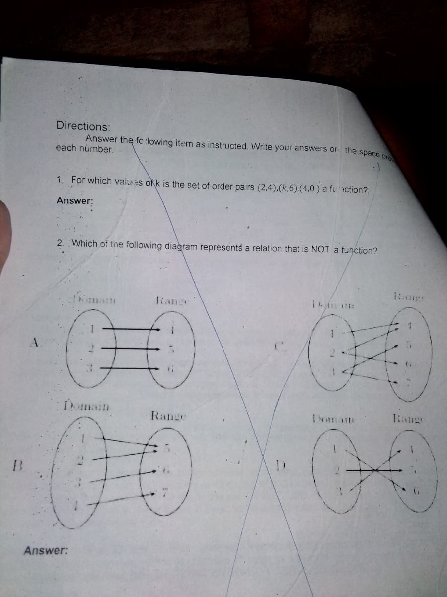 Directions:
Answer the fc (lowing item as instriucted. Write your answers or the space n
each number.
1. For which values ofk is the set of order pairs (2,4),(k,6),(4,0 ) a fu nction?.
Answer:
2. Which of the following diagram represents a relation that is NOT a function?
Range
:Domam
Range
1.
Domain
Range
Range
Doman
00
Answer:
