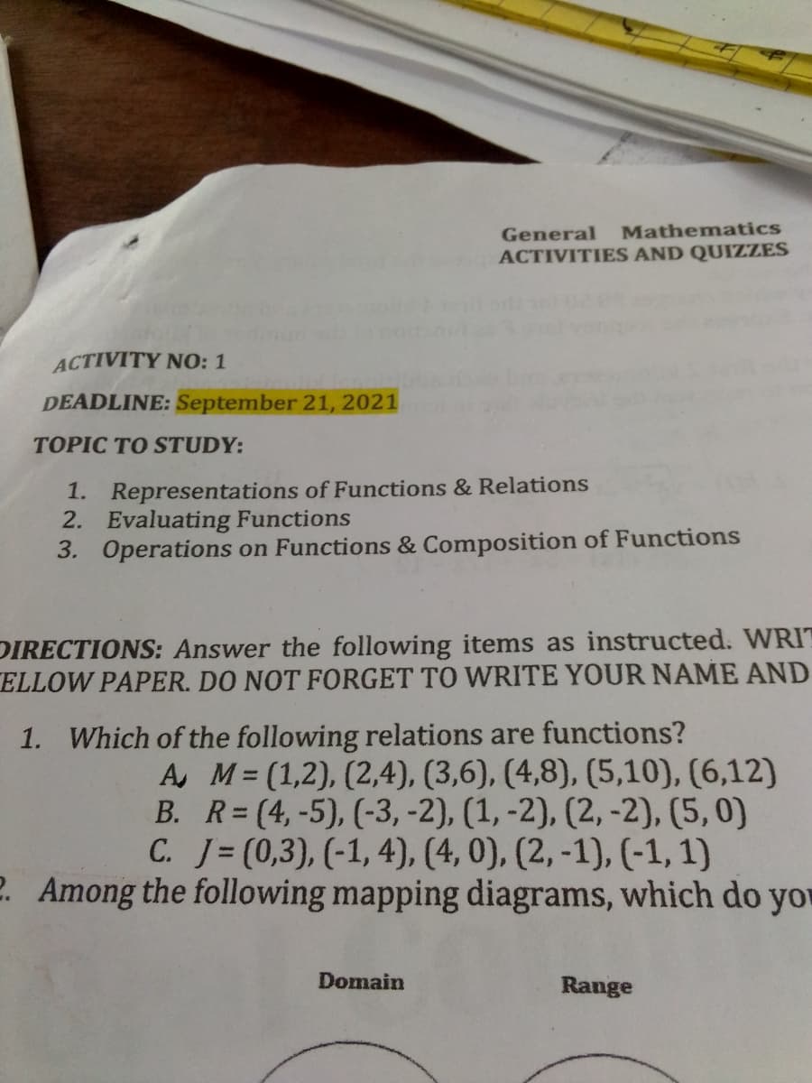 General
Mathematics
ACTIVITIES AND QUIZZES
ACTIVITY NO: 1
DEADLINE: September 21, 2021
TOPIC TO STUDY:
1. Representations of Functions & Relations
2. Evaluating Functions
3. Operations on Functions & Composition of Functions
DIRECTIONS: Answer the following items as instructed. WRIT
ELLOW PAPER. DO NOT FORGET TO WRITE YOUR NAME AND
1. Which of the following relations are functions?
A, M= (1,2), (2,4), (3,6), (4,8), (5,10), (6,12)
B. R=(4,-5), (-3, -2), (1, -2), (2, -2), (5,0)
C. J=(0,3), (-1, 4), (4, 0), (2, -1), (-1, 1)
2. Among the following mapping diagrams, which do yo
Domain
Range
