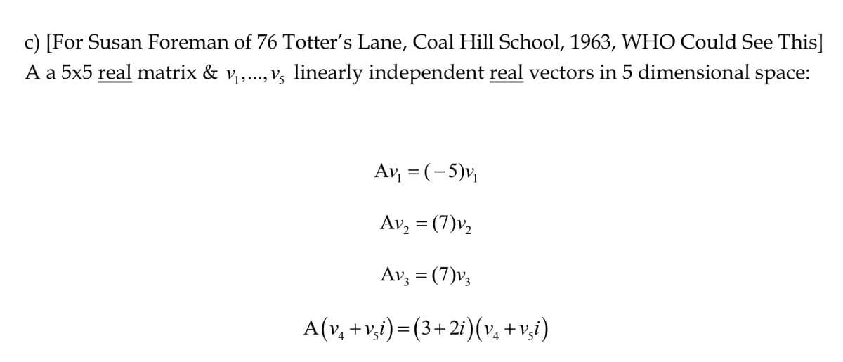 c) [For Susan Foreman of 76 Totter's Lane, Coal Hill School, 1963, WHO Could See This]
A a 5x5 real matrix & V₁,..., V, linearly independent real vectors in 5 dimensional space:
Av₁ = (-5)v₁
Av₂ = (7)v₂
Av3 = (7)v3
A(v₁ +vsi)=(3+2i) (v₁ +vzi)