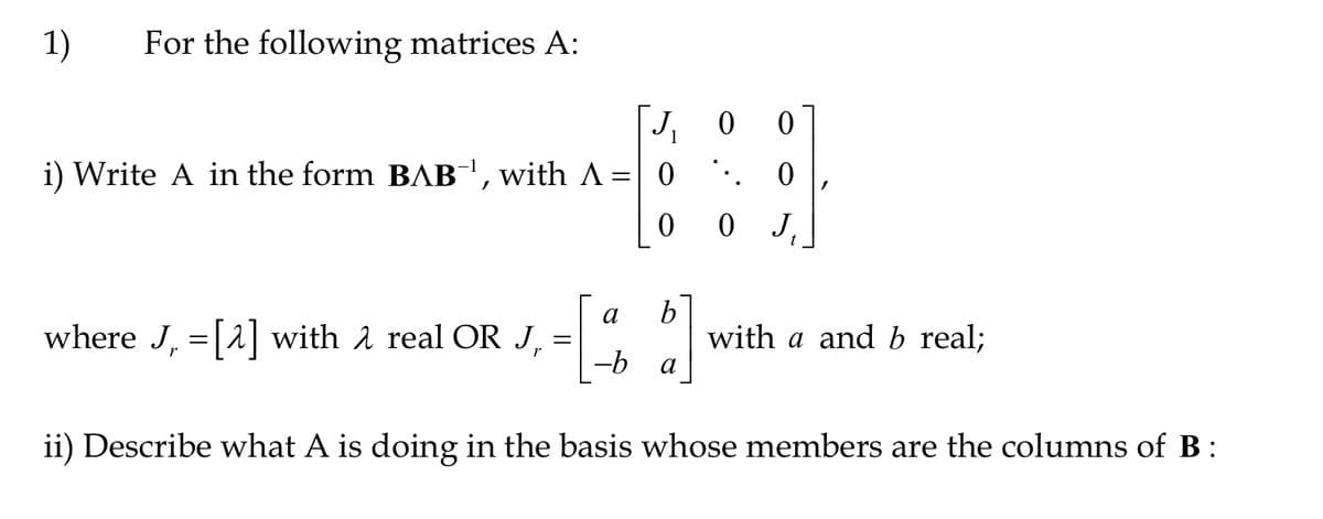1) For the following matrices A:
J₁0 0
.. 0
i) Write A in the form BAB¯¹, with A = 0
0
where J, =[^] with λ real OR J
=
0 J₁
t
b
[1]
-b
ii) Describe what A is doing in the basis whose members are the columns of B:
with a and b real;