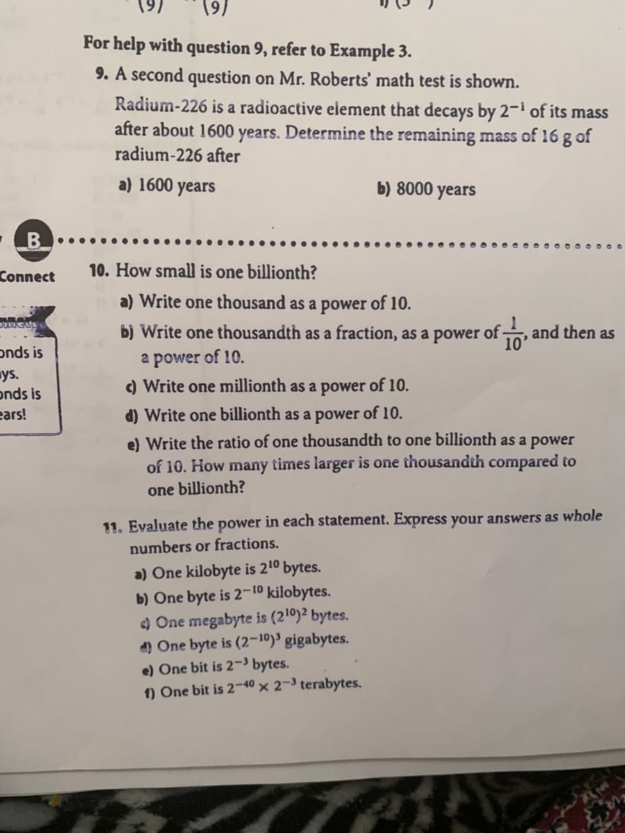 (9)
For help with question 9, refer to Example 3.
9. A second question on Mr. Roberts' math test is shown.
Radium-226 is a radioactive element that decays by 2–1 of its mass
after about 1600 years. Determine the remaining mass of 16 g of
radium-226 after
a) 1600 years
b) 8000 years
B
10. How small is one billionth?
Connect
a) Write one thousand as a power of 10.
b) Write one thousandth as a fraction, as a power of and then as
epower of 10.
) Write one millionth as a power of 10.
10
onds is
ys.
onds is
ears!
d) Write one billionth as a power of 10.
e) Write the ratio of one thousandth to one billionth as a power
of 10. How many times larger is one thousandth compared to
one billionth?
11. Evaluate the power in each statement. Express your answers as whole
numbers or fractions.
a) One kilobyte is 210 bytes.
b) One byte is 2-10 kilobytes.
) One megabyte is (210)² bytes.
d) One byte is (2-10)³ gigabytes.
e) One bit is 2-3 bytes.
1) One bit is 2-40 × 2-3 terabytes.
