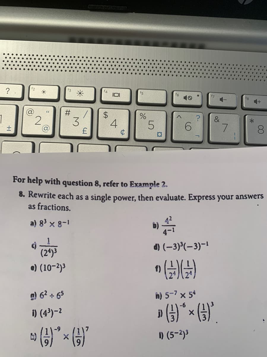 f2
?
f4
IOI
f6
10
f7
1-
f8
4+
#
2
3.
$4
4
*
6.
7.
For help with question 8, refer to Example 2.
8. Rewrite each as a single power, then evaluate. Express your answers
as fractions.
a) 83 x 8-1
d) (-3)°(-3)-1
(24)3
e) (10-2)3
g) 6? + 65
h) 5-7 x 54
i) (4³)-2
j)
) (5-2)3
00
%23
