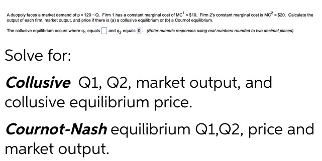 A duopoly faces a market demand of p= 120-Q. Firm 1 has a constant marginal cost of MC¹ = $10. Firm 2's constant marginal cost is MC² = $20. Calculate the
output of each firm, market output, and price if there is (a) a collusive equilibrium or (b) a Cournot equilibrium.
The collusive equilibrium occurs where q, equals and q2 equals 0. (Enter numeric responses using real numbers rounded to two decimal places)
Solve for:
Collusive Q1, Q2, market output, and
collusive equilibrium price.
Cournot-Nash equilibrium Q1,Q2, price and
market output.