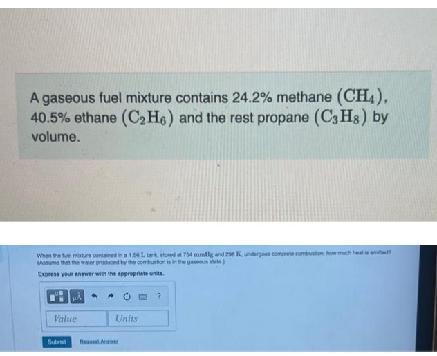 A gaseous fuel mixture contains 24.2% methane (CH4),
40.5% ethane (C₂H6) and the rest propane (C3H8) by
volume.
When the fuel mixture contained in a 1.56 L tank, stored at 754 mmHg and 298 K, undergoes complete combustion, how much heat is emitted?
(Assume that the water produced by the combustion is in the gaseous state.)
Express your answer with the appropriate units.
Value
Submit
Units
Request Answer
?