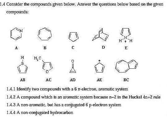 1.4 Consider the compounds given below. Answer the questions below based on the given
compounds:
A
H
B
AB
H₂C
B
C
AD
D
AC
1.4.1 Identify two compounds with a 6 n-electron, aromatic system
1.4.2 A compound which is an aromatic system because n=2 in the Huckel 4n+2 rule
1.4.3 A non-aromatic, but has a conjugated 6 p-electron system
1.4.4 A non-conjugated hydrocarbon
N
H+ H
E
AE
0
BC