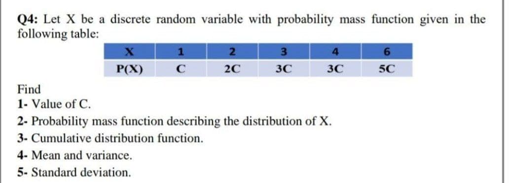 Q4: Let X be a discrete random variable with probability mass function given in the
following table:
X
1
2
3
4
6
P(X)
с
2C
3C
3C
5℃
Find
1- Value of C.
2- Probability mass function describing the distribution of X.
3- Cumulative distribution function.
4- Mean and variance.
5- Standard deviation.