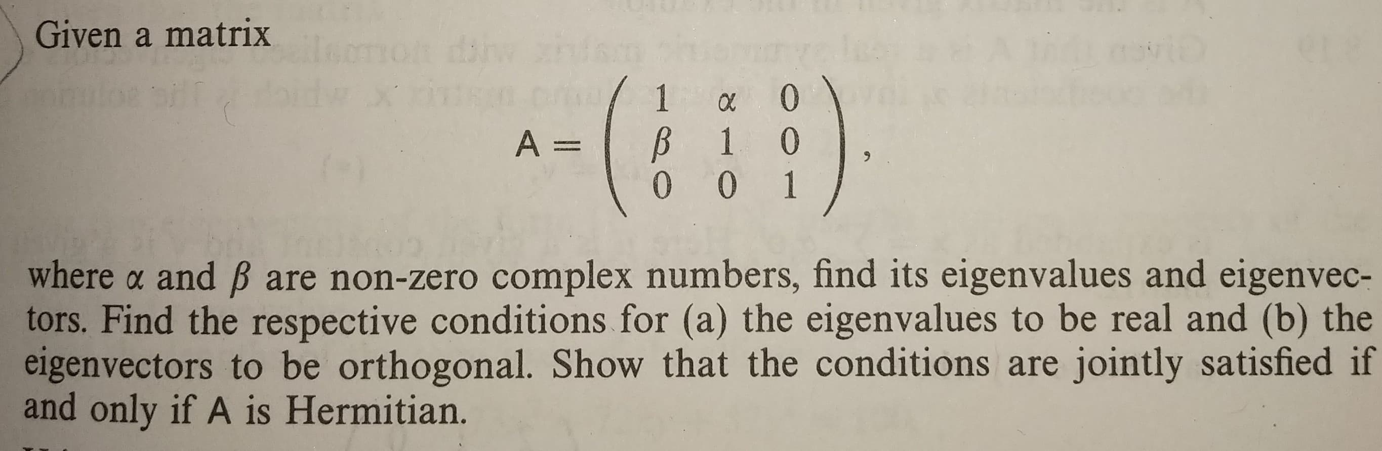 Given a matrix
where α and β are non-zero complex numbers, find its eigenvalues and eigenvec-
tors. Find the respective conditions for (a) the eigenvalues to be real and (b) the
eigenvectors to be orthogonal. Show that the conditions are jointly satisfied if
and only if A is Hermitian.
