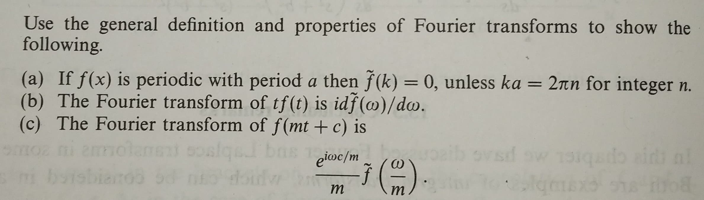 Use the general definition and properties of Fourier transforms to show the
following
(a) If f(x) is periodic with period a then f(k)- 0, unless ka
(b) The Fourier transform of tf(t) is idf(co)/do.
(c) The Fourier transform of f(mt +c) is
2πη for integer n.
