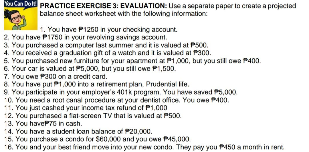 You Can Do It! PRACTICE EXERCISE 3: EVALUATION: Use a separate paper to create a projected
balance sheet worksheet with the following information:
1. You have P1250 in your checking account.
2. You have P1750 in your revolving savings account.
3. You purchased a computer last summer and it is valued at P500.
4. You received a graduation gift of a watch and it is valued at P300.
5. You purchased new furniture for your apartment at P1,000, but you still owe P400.
6. Your car is valued at P5,000, but you still owe P1,500.
7. You owe P300 on a credit card.
8. You have put P1,000 into a retirement plan, Prudential life.
9. You participate in your employer's 401k program. You have saved P5,000.
10. You need a root canal procedure at your dentist office. You owe P400.
11. You just cashed your income tax refund of P1,000
12. You purchased a flat-screen TV that is valued at P500.
13. You haveP75 in cash.
14. You have a student loan balance of P20,000.
15. You purchase a condo for $60,000 and you owe P45,000.
16. You and your best friend move into your new condo. They pay you P450 a month in rent.
