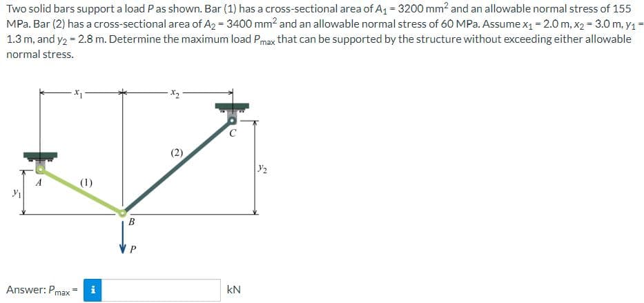 Two solid bars support a load P as shown. Bar (1) has a cross-sectional area of A₁ = 3200 mm² and an allowable normal stress of 155
MPa. Bar (2) has a cross-sectional area of A2 = 3400 mm² and an allowable normal stress of 60 MPa. Assume x₁ = 2.0 m, x2 = 3.0 m, y₁=
1.3 m, and y2 = 2.8 m. Determine the maximum load Pmax that can be supported by the structure without exceeding either allowable
normal stress.
Y₁
A
Answer: Pmax
(1)
i
B
VP
KN
22