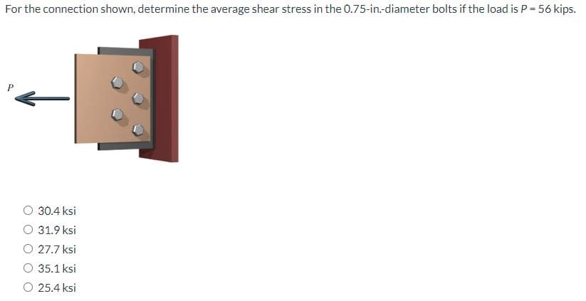 For the connection shown, determine the average shear stress in the 0.75-in.-diameter bolts if the load is P = 56 kips.
30.4 ksi
31.9 ksi
27.7 ksi
35.1 ksi
25.4 ksi