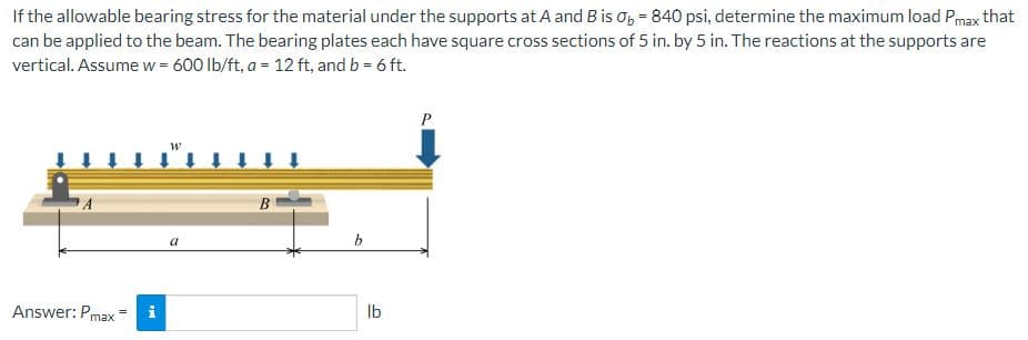 If the allowable bearing stress for the material under the supports at A and B is O₂ = 840 psi, determine the maximum load Pmax that
can be applied to the beam. The bearing plates each have square cross sections of 5 in. by 5 in. The reactions at the supports are
vertical. Assume w=600 lb/ft, a = 12 ft, and b = 6 ft.
Answer: Pmax
MI
W
a
B
lb