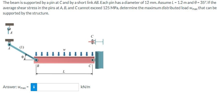 The beam is supported by a pin at Ċ and by a short link AB. Each pin has a diameter of 12 mm. Assume L = 1.2 m and 9 = 35°. If the
average shear stress in the pins at A, B, and C cannot exceed 125 MPa, determine the maximum distributed load Wmax that can be
supported by the structure.
A
e
Answer: Wmax
i
B
W
L
kN/m