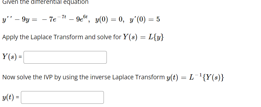 Given the differential equation
9e*, y(0) = 0, y'(0) = 5
6t
-7t
y'' – 9y =
- 7e
-
Apply the Laplace Transform and solve for Y(s) = L{y}
Y(s) =
Now solve the IVP by using the inverse Laplace Transform y(t) = L¯{Y(s)}
y(t) =
