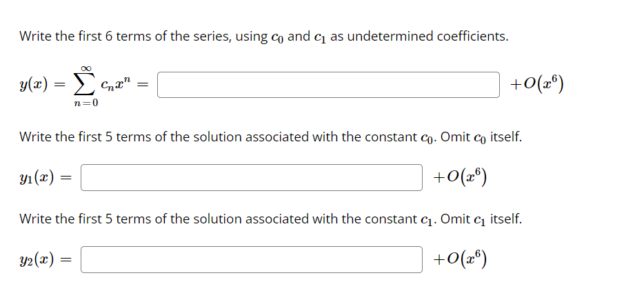 Write the first 6 terms of the series, using co and c as undetermined coefficients.
y(x)
Σ
+0(2°)
n=0
Write the first 5 terms of the solution associated with the constant co. Omit co itself.
Yı (x) =
+0(»*)
Write the first 5 terms of the solution associated with the constant c1. Omit c itself.
Y2(x)
+0(2*)
